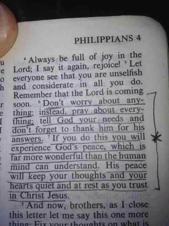 PHILIPPIANS 4 Always be full of joy m the u e Lord I say it again rejoice Let o everyone see that you ar unselfish h and considerate 1n all you do Remembex that the Lord is coming r soon Dont worry about any thing inSfead pray about every fhing _l m nceds d experience GmT peace Whlcb is far more wonderful than the human mind can_understand His peace will keep your thoughtsand your hearts quiet and