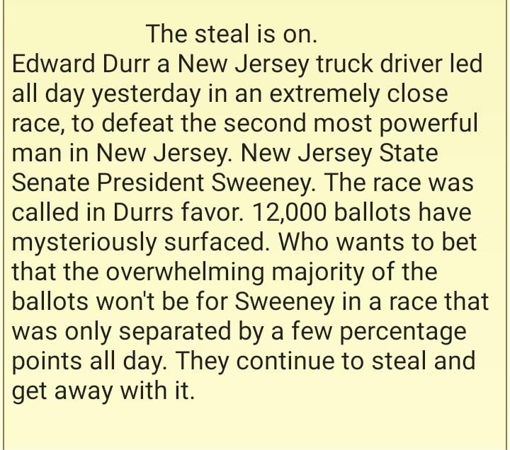 The steal is on Edward Durr a New Jersey truck driver led all day yesterday in an extremely close race to defeat the second most powerful man in New Jersey New Jersey State Senate President Sweeney The race was called in Durrs favor 12000 ballots have mysteriously surfaced Who wants to bet that the overwhelming majority of the ballots wont be for Sweeney in a race that was only separated by a few 