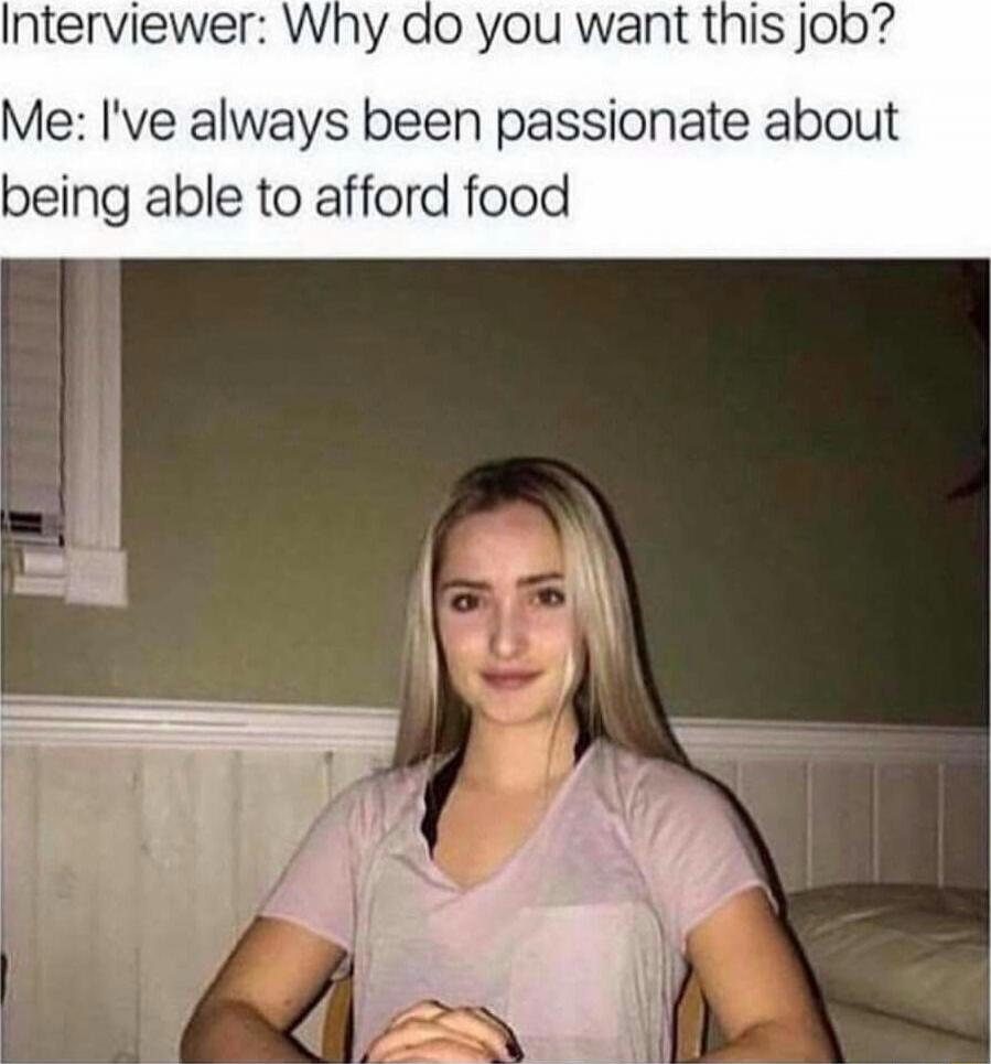 Interviewer: Why do you want this job? Me: I've always been passionate about being able to afford food