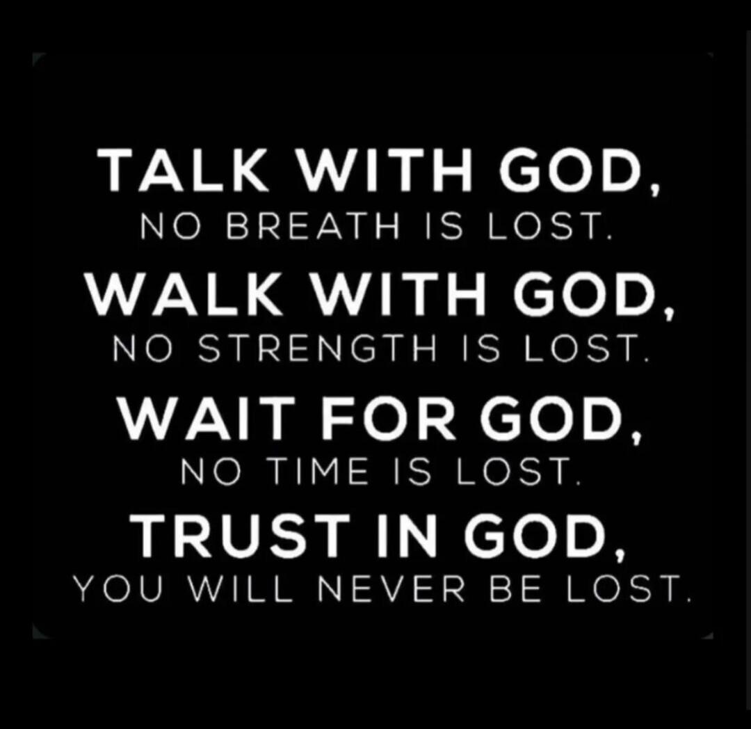 TALK WITH GOD, NO BREATH IS LOST.
WALK WITH GOD, NO STRENGTH IS LOST.
WAIT FOR GOD, NO TIME IS LOST.
TRUST IN GOD, YOU WILL NEVER BE LOST.