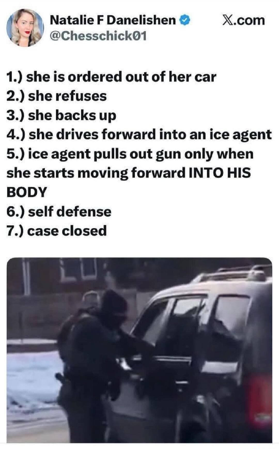1.) she is ordered out of her car
2.) she refuses
3.) she backs up
4.) she drives forward into an ice agent
5.) ice agent pulls out gun only when she starts moving forward INTO HIS BODY
6.) self defense
7.) case closed