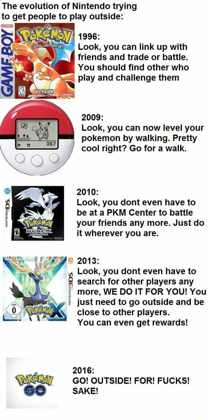 The evolution of Nintendo trying to get people to play outside Sior L 1996 5 Look you can link up with I friends and trade or battle You should find other who play and challenge them 2009 Look you can now level your pokemon by walking Pretty cool right Go for a walk 2010 Look you dont even have to be at a PKM Center to battle your friends any more Just do it wherever you are 9 2013 Look you dont e