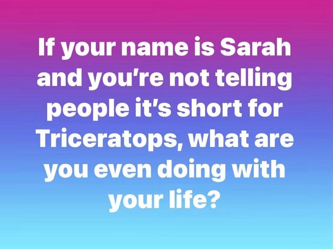 If your name is Sarah and you're not telling people it's short for Triceratops, what are you even doing with your life?
