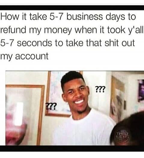 How it take 5-7 business days to refund my money when it took y'all 5-7 seconds to take that shit out my account ???