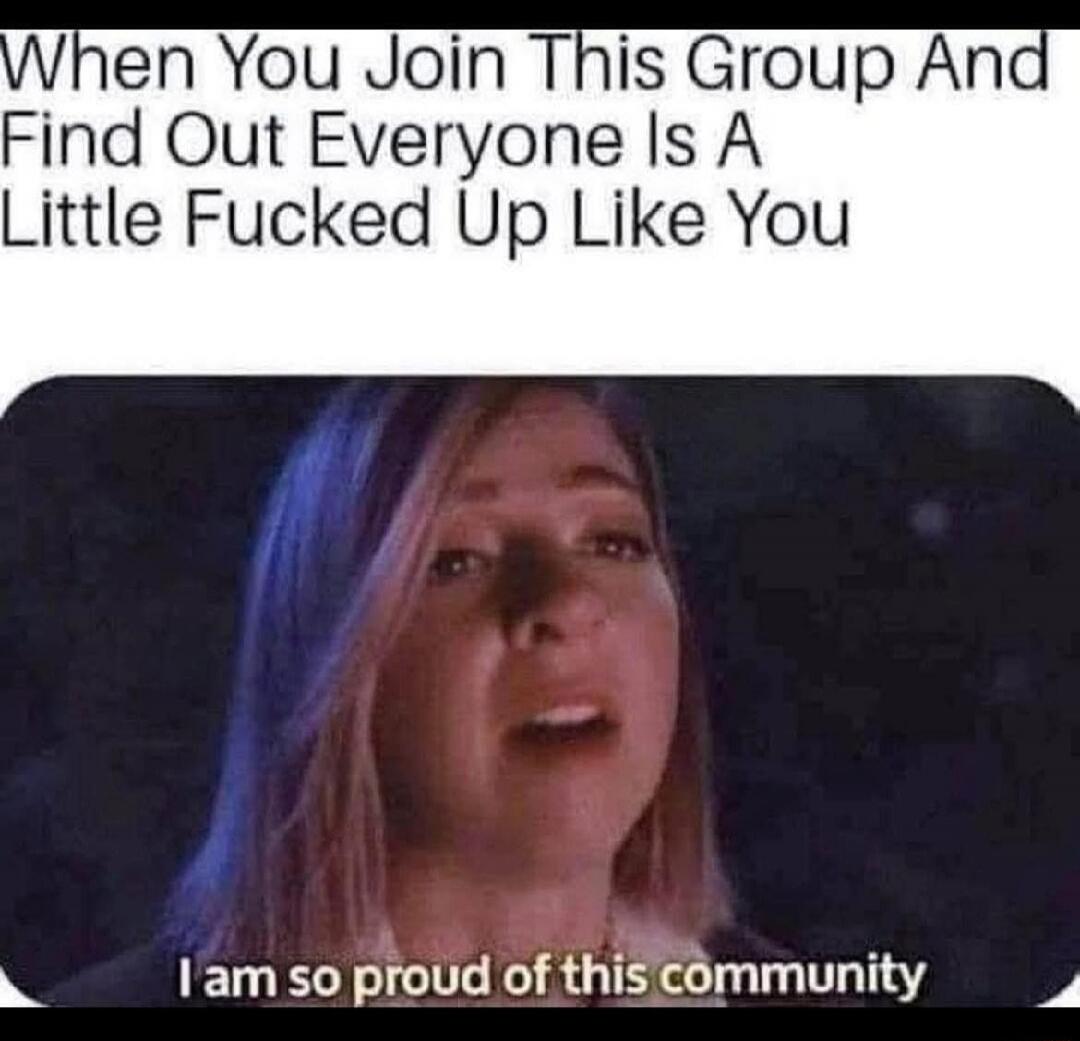 When You Join This Group And Find Out Everyone Is A Little Fucked Up Like You
I am so proud of this community