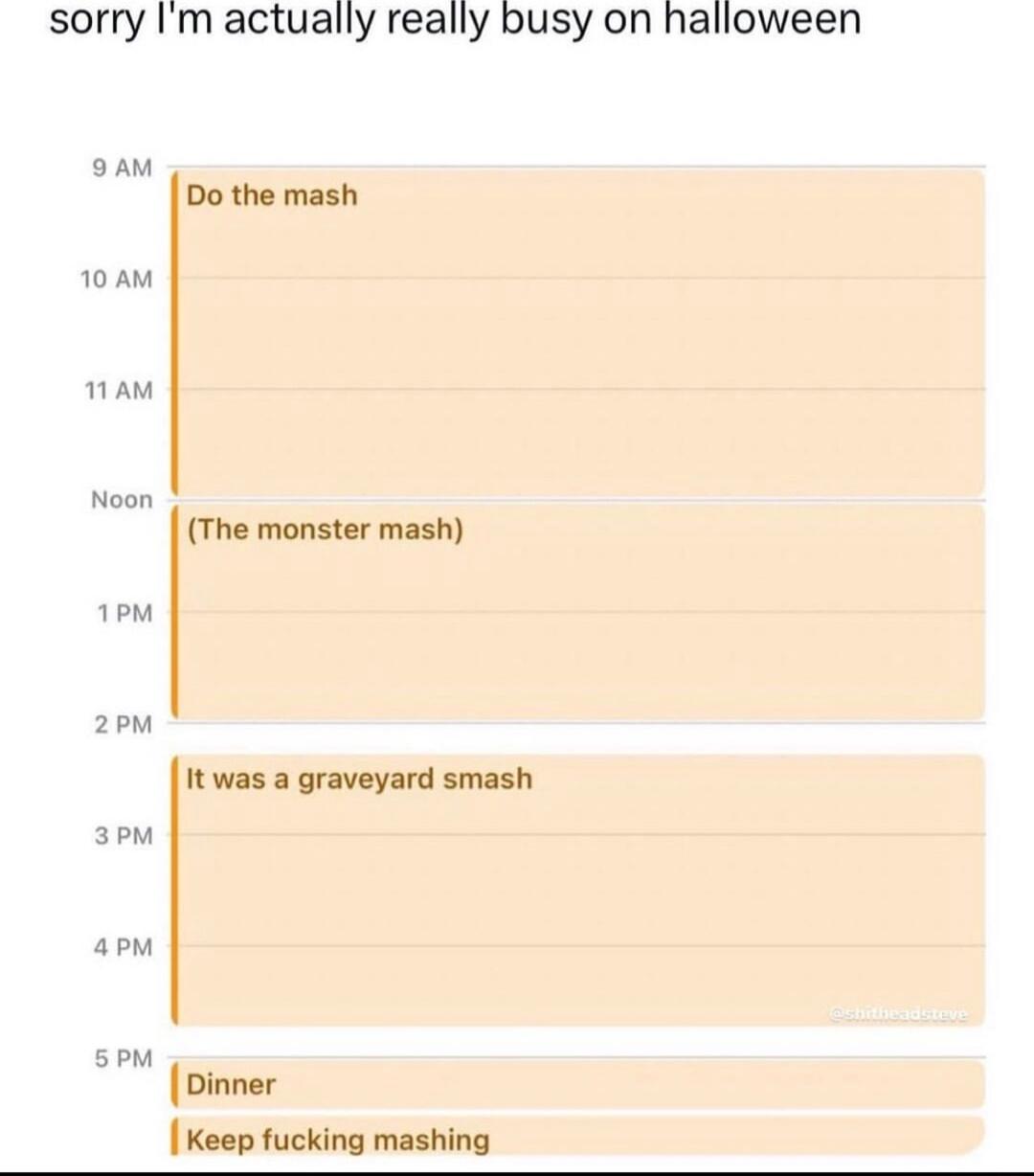 sorry Im actually really busy on halloween aam Do the mash 10AM 1AM The monster mash 1M 2o It was a graveyard smash 3em apm oM Dinner Keep fucking mashing