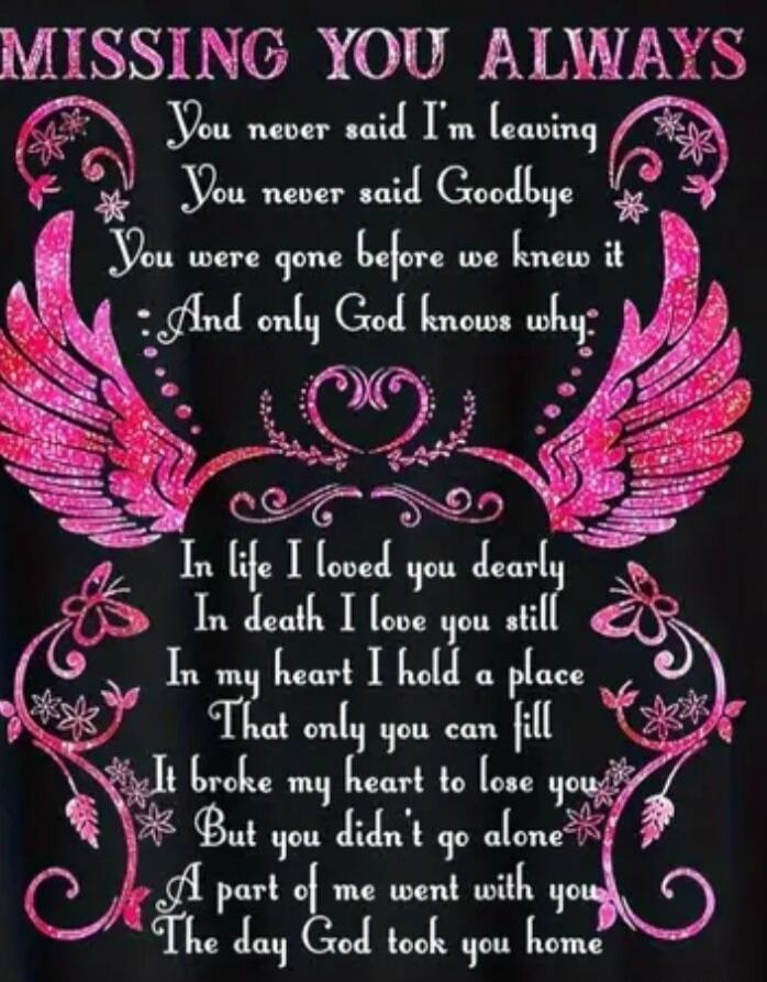 MISSING YOU ALWAYS
You never said I'm leaving
You never said Goodbye
You were gone before we knew it
And only God knows why

In life I loved you dearly
In death I love you still
In my heart I hold a place
That only you can fill
I broke my heart to lose you
But you didn't go alone
A part of me went with you
The day God took you home