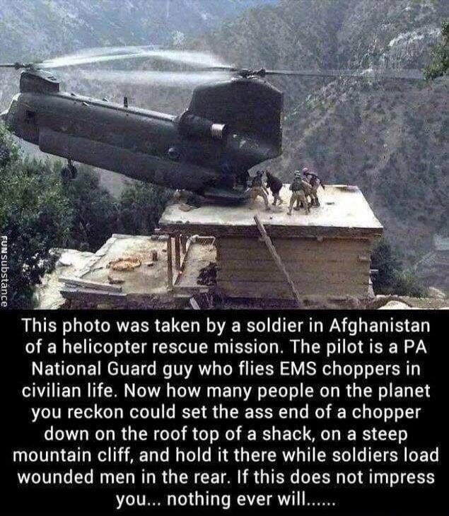 This photo was taken by a soldier in Afghanistan of a helicopter rescue mission. The pilot is a PA National Guard guy who flies EMS choppers in civilian life. Now how many people on the planet you reckon could set the ass end of a chopper down on the roof top of a shack, on a steep mountain cliff, and hold it there while soldiers load wounded men i