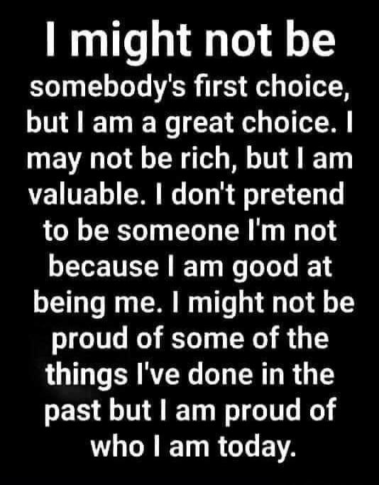 I might not be somebody's first choice, but I am a great choice. I may not be rich, but I am valuable. I don't pretend to be someone I'm not because I am good at being me. I might not be proud of some of the things I've done in the past but I am proud of who I am today.
