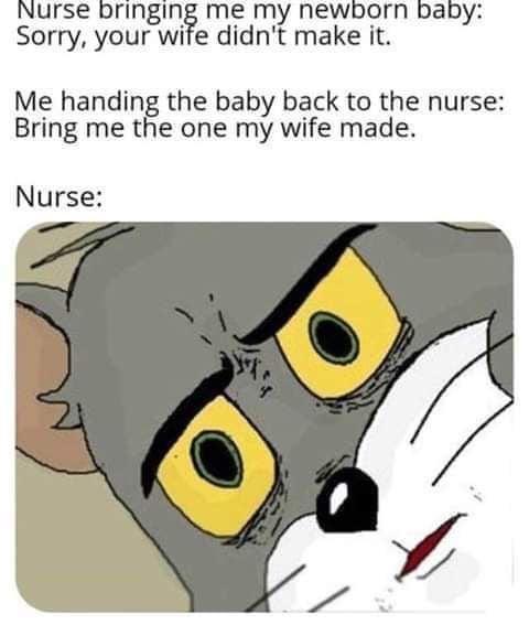 Nurse bringing me my newborn baby Sorry your wife didnt make it Me handing the baby back to the nurse Bring me the one my wife made Nurse
