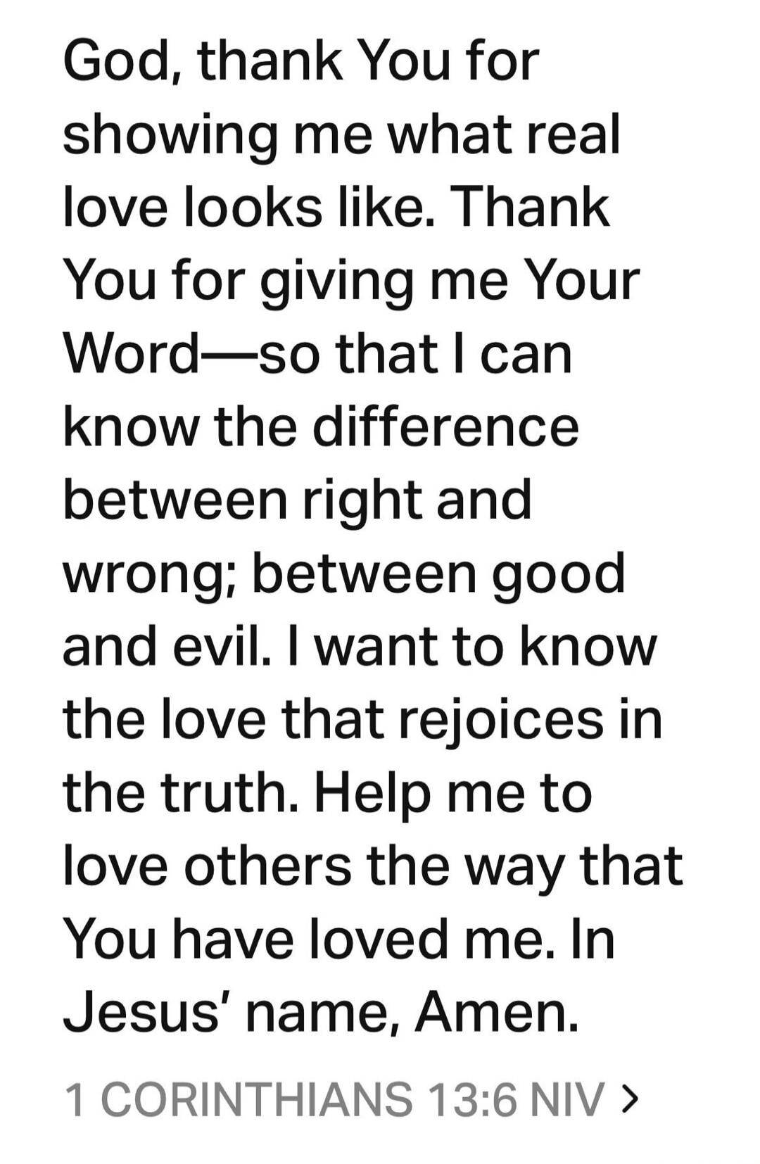 God, thank You for showing me what real love looks like. Thank You for giving me Your Word—so that I can know the difference between right and wrong; between good and evil. I want to know the love that rejoices in the truth. Help me to love others the way that You have loved me. In Jesus’ name, Amen. 1 CORINTHIANS 13:6 NIV