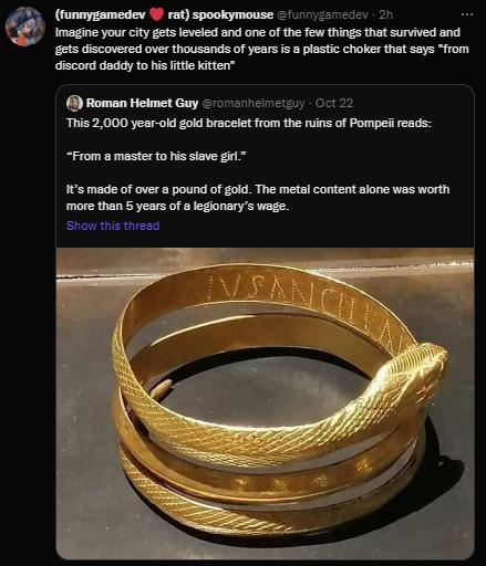 funnygamedev W rat spookymouse 1 e imagine your ity gets leveled and one of the few things that survived and gets discovered over thousands of years s a plastic choker that says from discord daddy to his ltte kitten Roman Helmet Guy crvschlicy 022 This 2000 year old gold bracelet from the ruins of Pompeii reads From a master to hs siave 1 made of over a pound of gold The metal content alone was wo