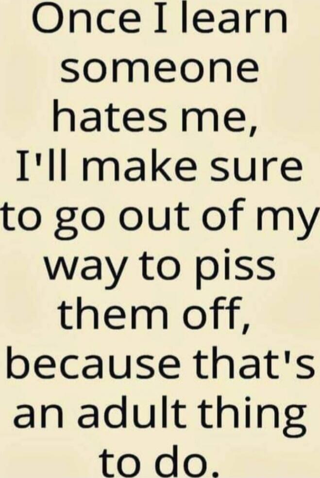 Once I learn someone hates me, I'll make sure to go out of my way to piss them off, because that's an adult thing to do.