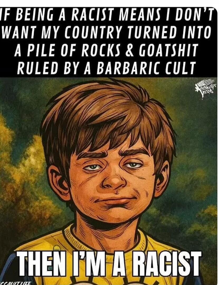 IF BEING A RACIST MEANS I DON'T WANT MY COUNTRY TURNED INTO A PILE OF ROCKS & GOATSHIT RULED BY A BARBARIC CULT

THEN I'M A RACIST