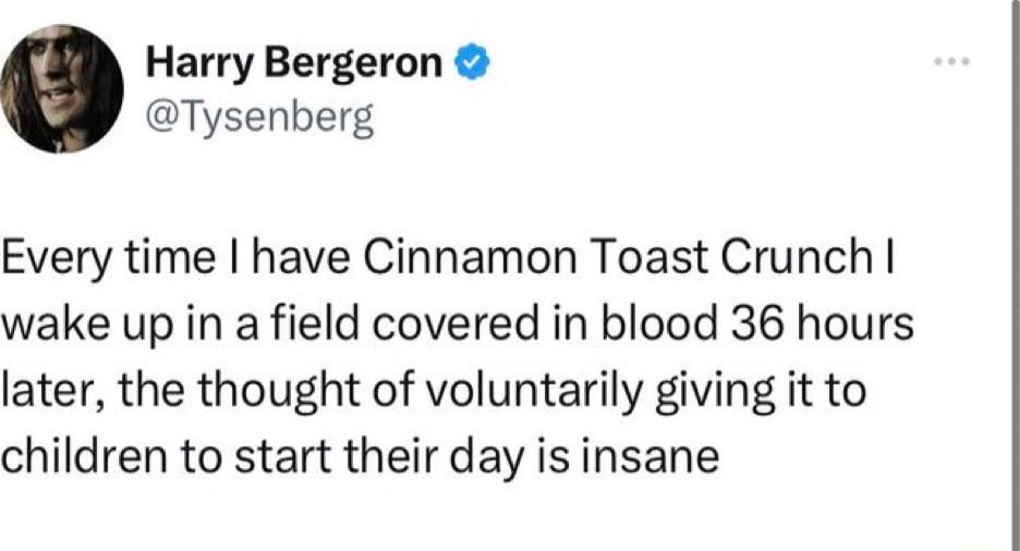 Harry Bergeron Tysenberg Every time have Cinnamon Toast Crunch wake up in a field covered in blood 36 hours later the thought of voluntarily giving it to children to start their day is insane