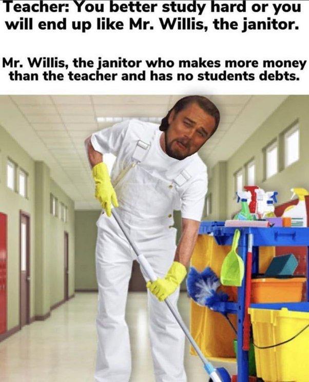 Teacher You better study hard or you will end up like Mr Willis the janitor Mr Willis the janitor who makes more money than the teacher and has no students debts