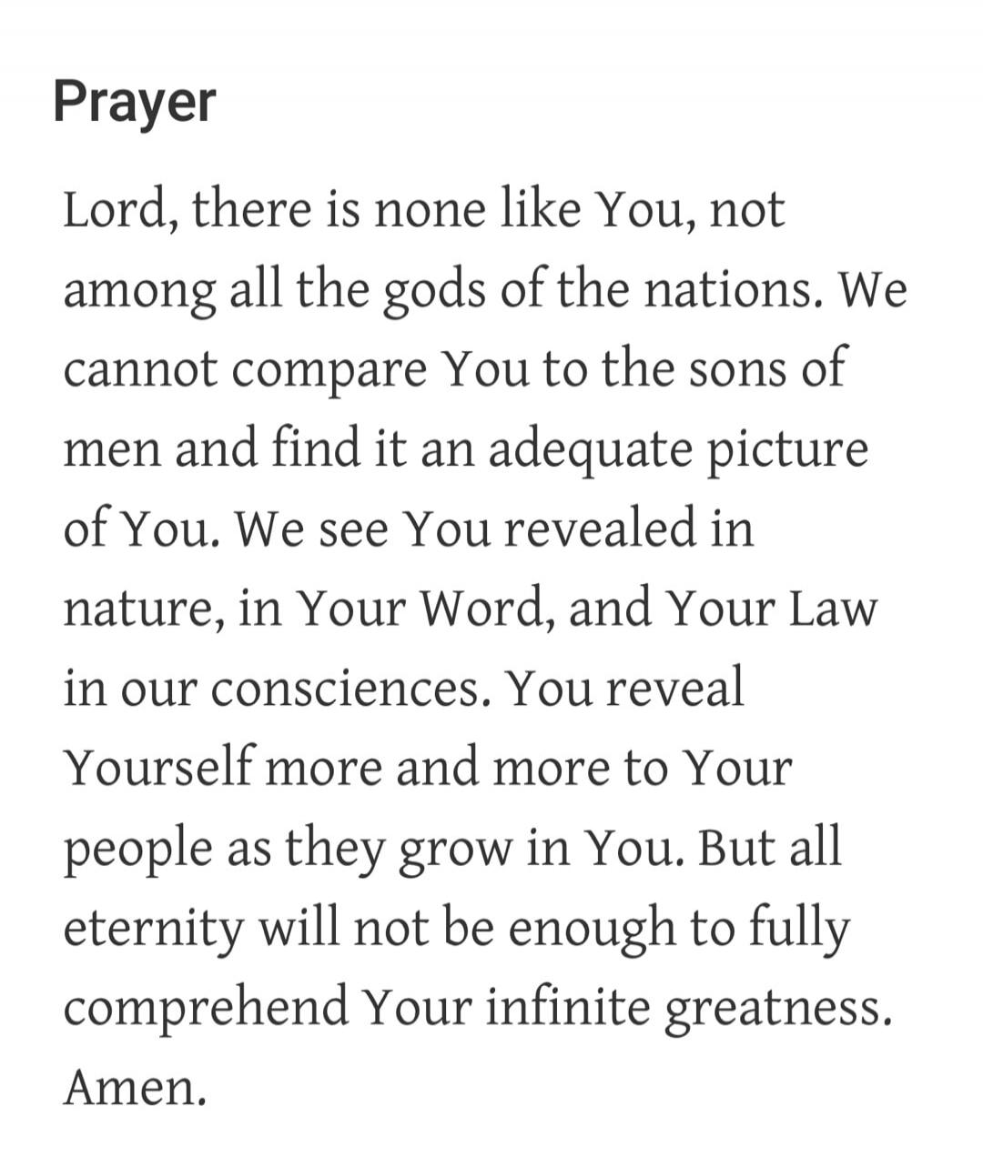 Prayer Lord, there is none like You, not among all the gods of the nations. We cannot compare You to the sons of men and find it an adequate picture of You. We see You revealed in nature, in Your Word, and Your Law in our consciences. You reveal Yourself more and more to Your people as they grow in You. But all eternity will not be enough to fully 