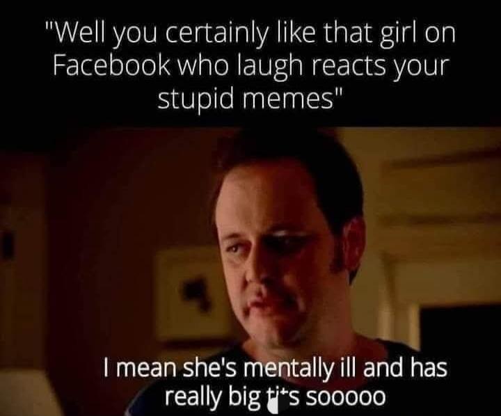 Well you certainly like that girl on Facebook who laugh reacts your stupid memes. I mean she's mentally ill and has really big ti*s soooooo