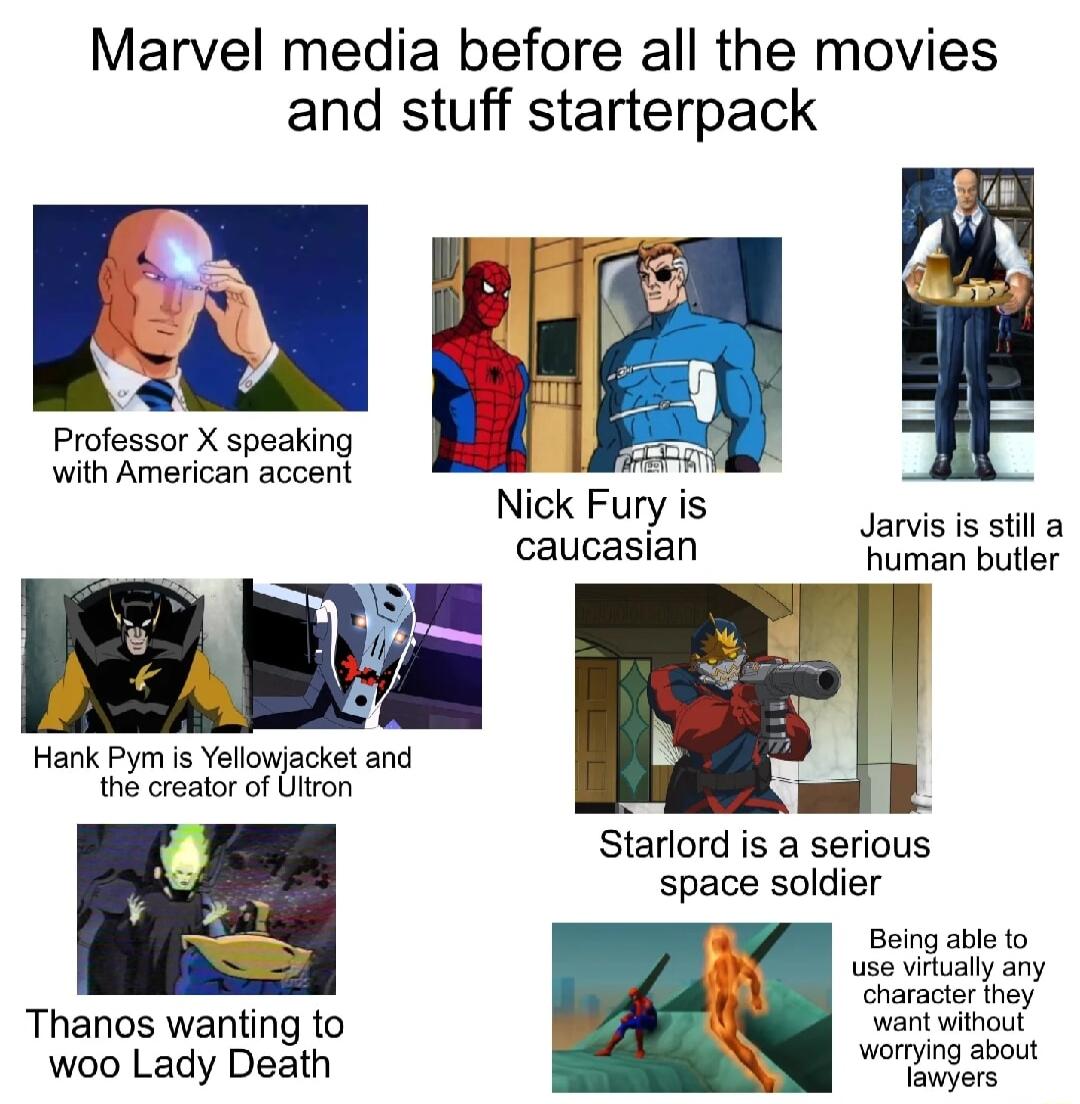 Marvel media before all the movies and stuff starterpack Professor X speaking with American accent Hank Pym is Yellowjacket and the creator of Ultron Thanos wanting to woo Lady Death Nick Fury is caucastan Jarvis is still a human butler Starlord is a serious space soldier Being able to use vitually any AN haracior thoy warit without worrying about lawyers