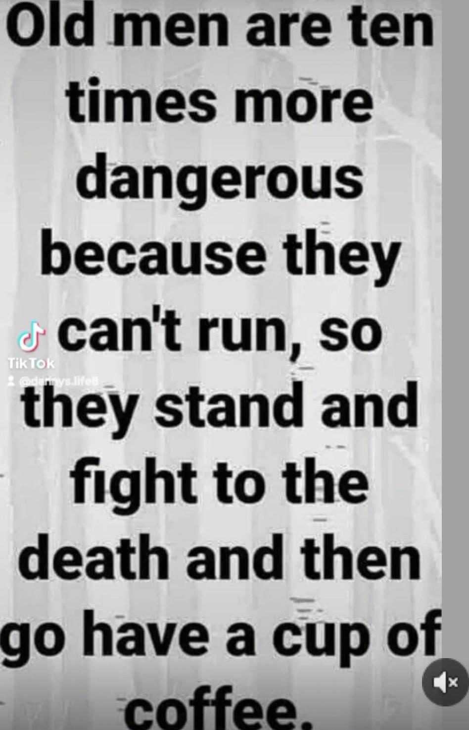 Old men are ten times more dangerous because they can't run, so they stand and fight to the death and then go have a cup of coffee.