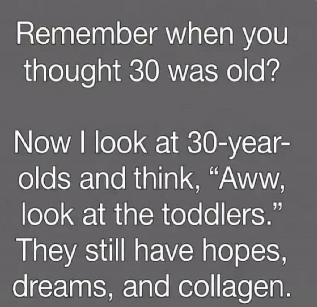 Remember when you thought 30 was old? Now I look at 30-year-olds and think, 