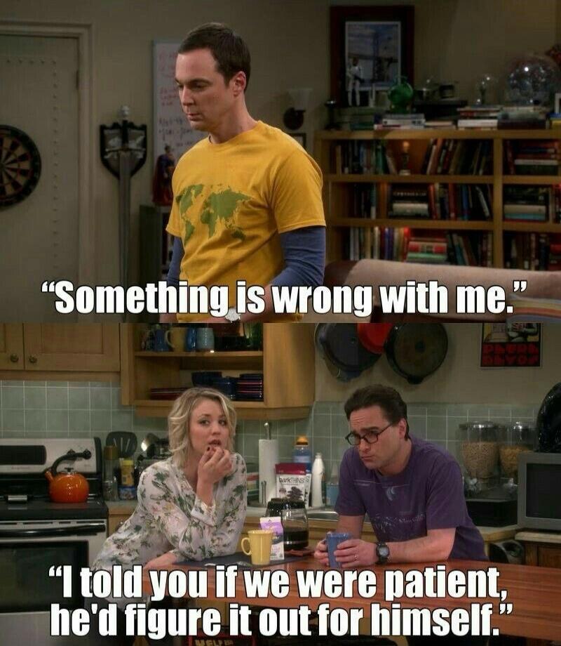 Something is wrong with me. I told you if we were patient, he'd figure it out for himself.