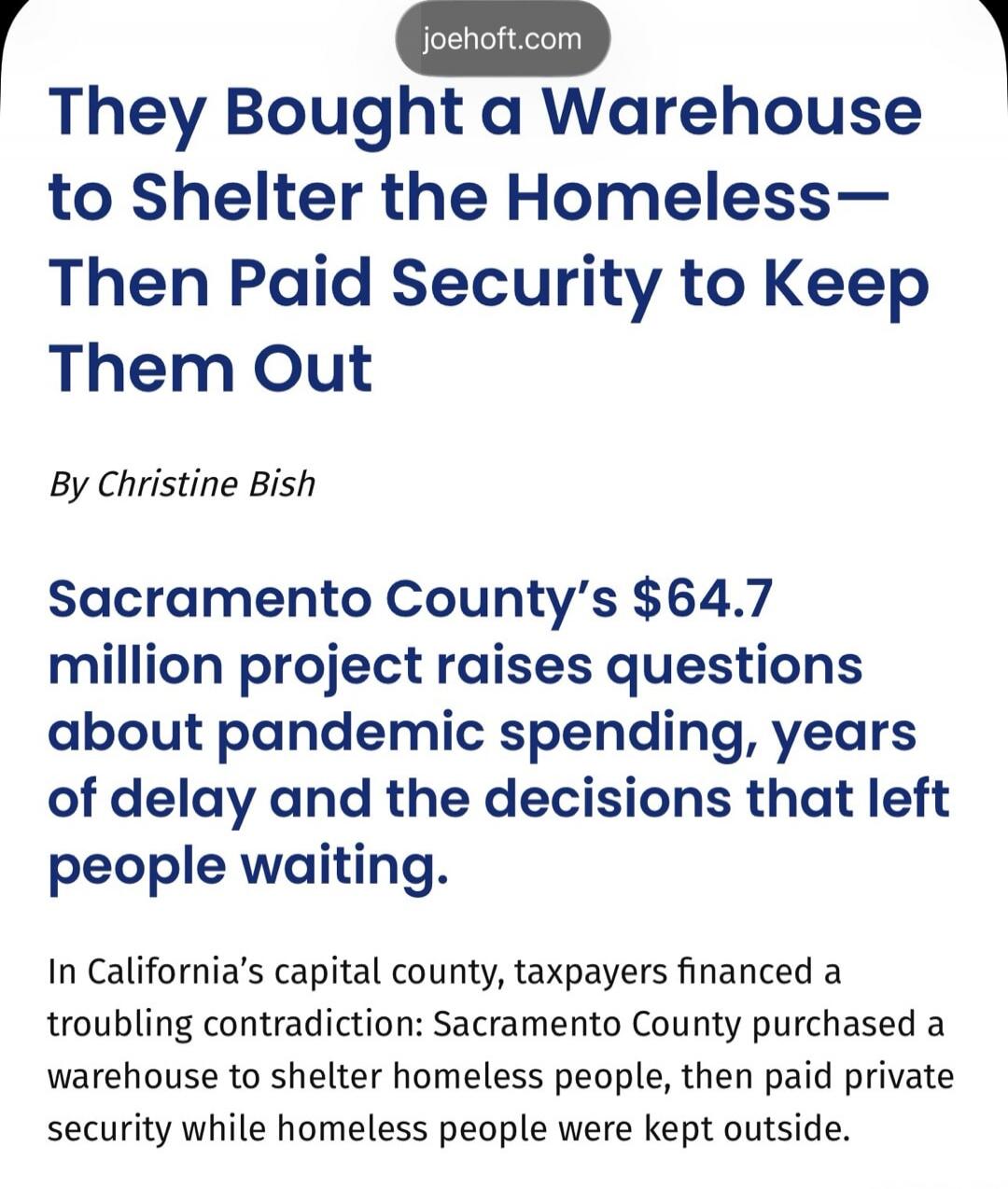 johoft.com They Bought a Warehouse to Shelter the Homeless— Then Paid Security to Keep Them Out By Christine Bish Sacramento County's $64.7 million project raises questions about pandemic spending, years of delay and the decisions that left people waiting. In California's capital county, taxpayers financed a troubling contradiction: Sacramento Coun