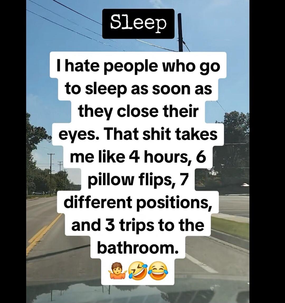 Sleep. I hate people who go to sleep as soon as they close their eyes. That shit takes me like 4 hours, 6 pillow flips, 7 different positions, and 3 trips to the bathroom.