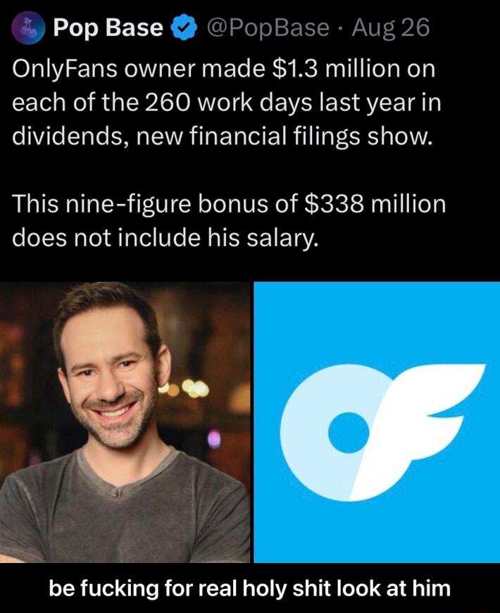 Pop Base PopBase Aug 26 OnlyFans owner made 13 million on LT N R ISP O RUTe T e EYR S S VLA dividends new financial filings show This nine figure bonus of 338 million does not include his salary be fucking for real holy shit look at him