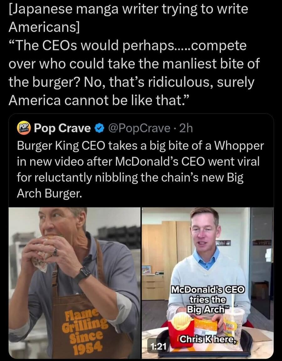 [Japanese manga writer trying to write Americans] “The CEOs would perhaps.....compete over who could take the manliest bite of the burger? No, that’s ridiculous, surely America cannot be like that.”

Burger King CEO takes a big bite of a Whopper in new video after McDonald’s CEO went viral for reluctantly nibbling the chain's new Big Arch Burger.