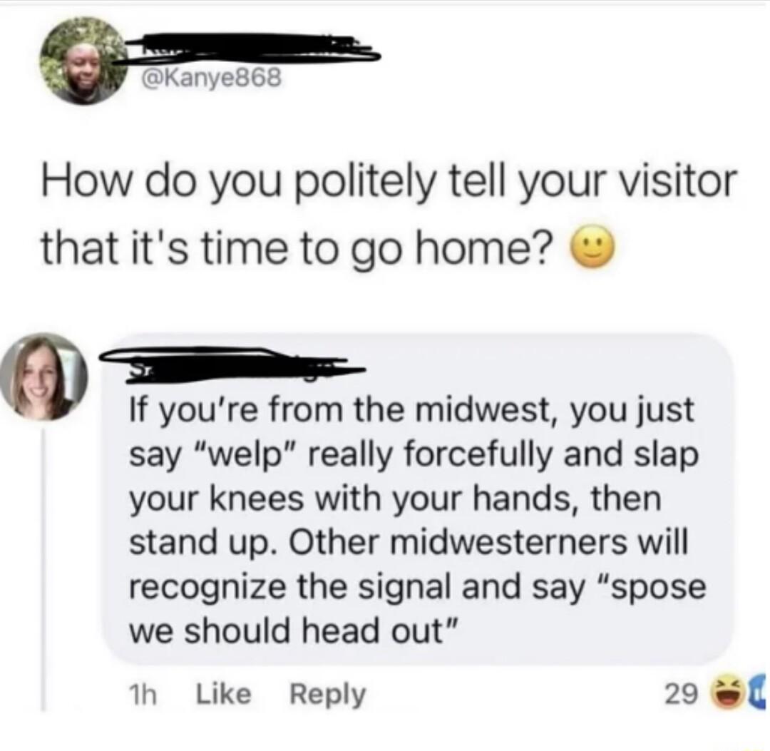 P How do you politely tell your visitor that its time to go home TR If youre from the midwest you just say welp really forcefully and slap your knees with your hands then stand up Other midwesterners will recognize the signal and say spose we should head out th Like Reply 29 l