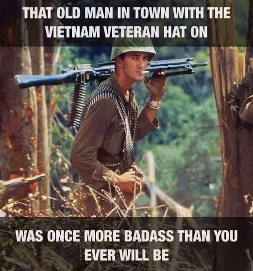 THAT OLD MAN IN TOWN WITH THE VIETNAM VETERAN HAT ON WAS ONCE MORE BADASS THAN YOU EVER WILL BE