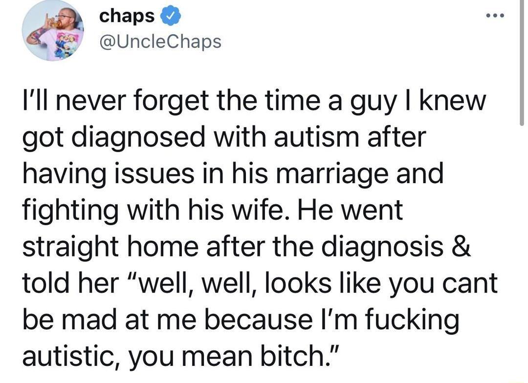 chaps UncleChaps Ill never forget the time a guy knew got diagnosed with autism after having issues in his marriage and fighting with his wife He went straight home after the diagnosis told her well well looks like you cant be mad at me because Im fucking autistic you mean bitch