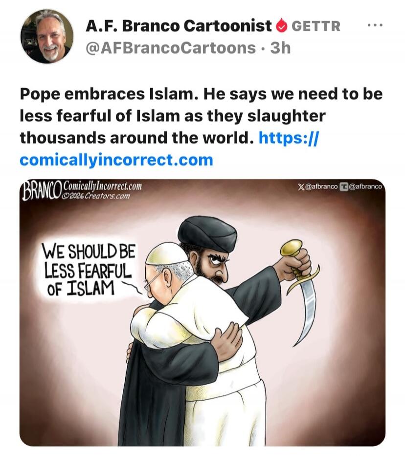 A.F. Branco Cartoonist GETTR @AFBrancoCartoons · 3h Pope embraces Islam. He says we need to be less fearful of Islam as they slaughter thousands around the world. https://comicallyincorrect.com BRANCO ComicallyIncorrect.com ©2026 Creators.com WE SHOULD BE LESS FEARFUL OF ISLAM X@afbranco T@afbranco