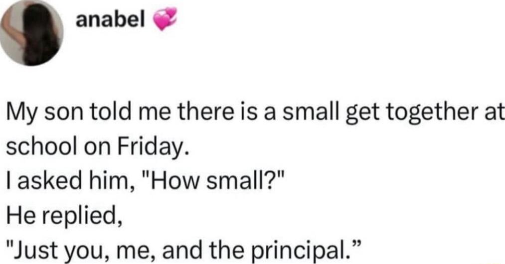 anabel My son told me there is a small get together at school on Friday asked him How small He replied Just you me and the principal