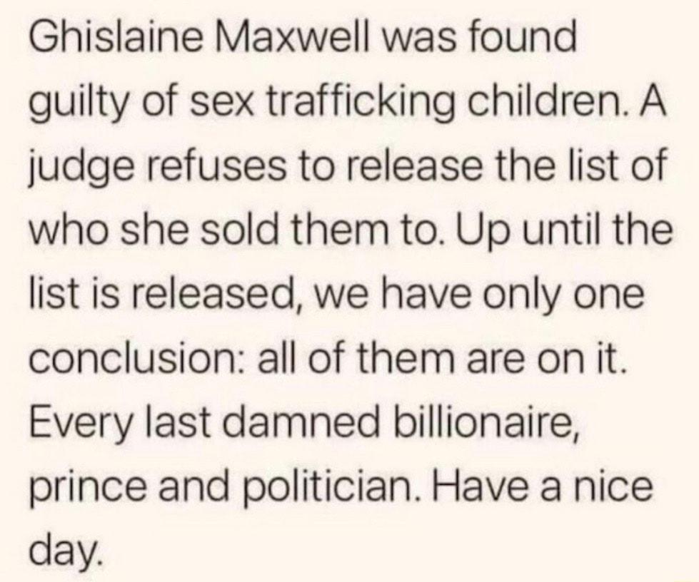 Ghislaine Maxwell was found guilty of sex trafficking children A judge refuses to release the list of who she sold them to Up until the list is released we have only one conclusion all of them are on it Every last damned billionaire prince and politician Have a nice day