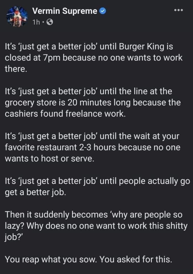 33 Vermin Supreme E 1h Q Its just get a better job until Burger King is closed at 7pm because no one wants to work there Its just get a better job until the line at the grocery store is 20 minutes long because the cashiers found freelance work Its just get a better job until the wait at your favorite restaurant 2 3 hours because no one wants to host or serve Its just get a better job until people 