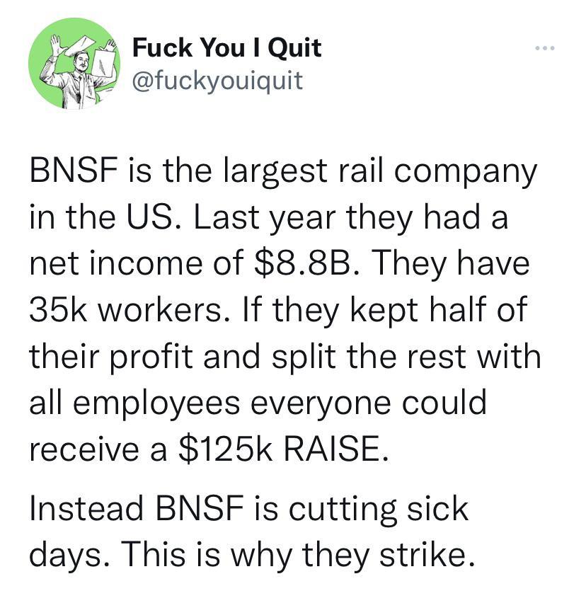 4 Fuck You Quit 4 il fuckyouiquit BNSF is the largest rail company in the US Last year they had a net income of 88B They have 35k workers If they kept half of their profit and split the rest with all employees everyone could receive a 125k RAISE Instead BNSF is cutting sick days This is why they strike