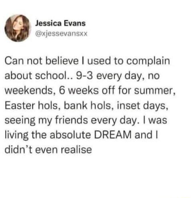 Jessica Evans xjessevansxx Can not believe used to complain about school 9 3 every day no weekends 6 weeks off for summer Easter hols bank hols inset days seeing my friends every day was living the absolute DREAM and didnt even realise