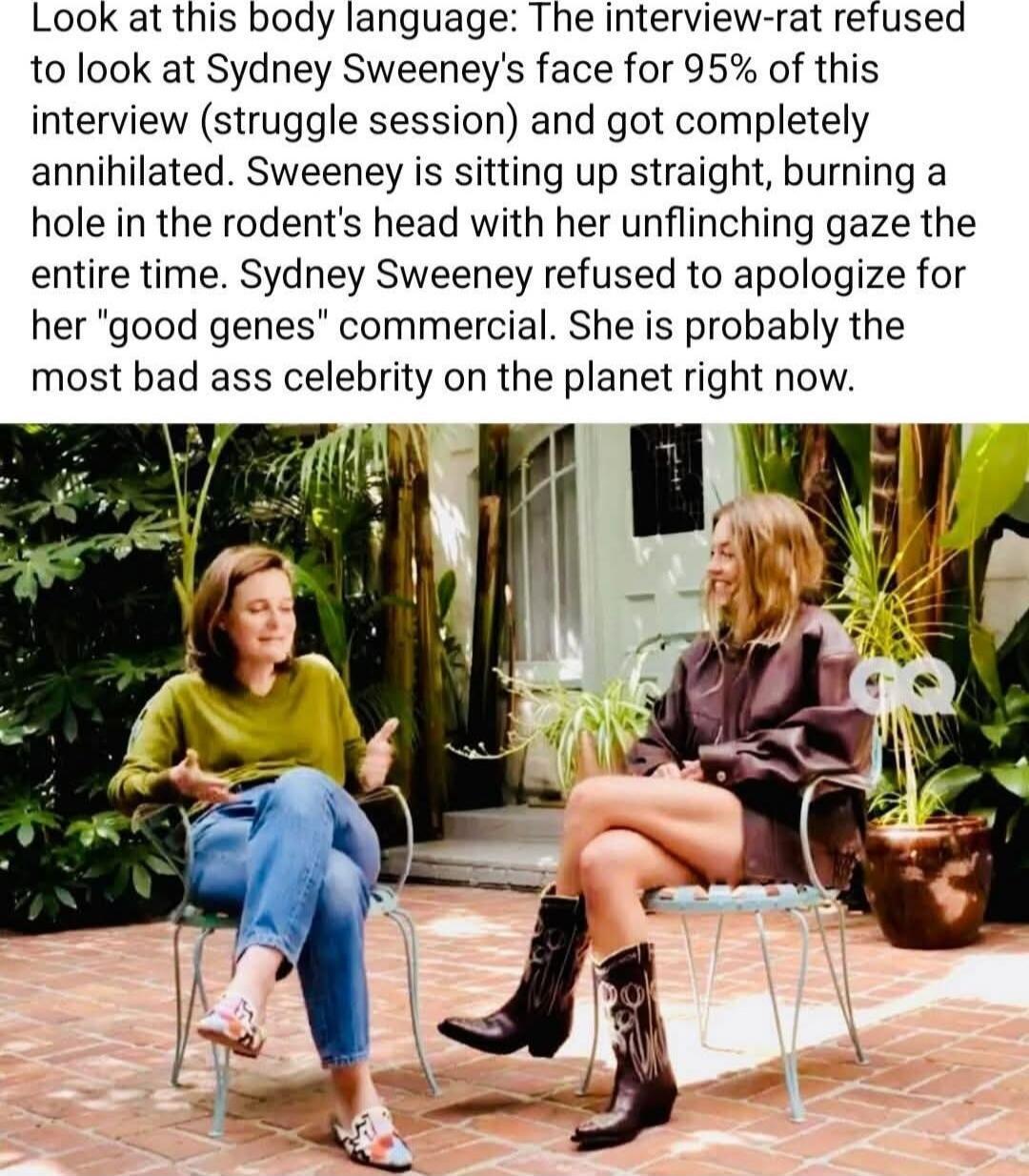 Look at this body language: The interview-rat refused to look at Sydney Sweeney's face for 95% of this interview (struggle session) and got completely annihilated. Sweeney is sitting up straight, burning a hole in the rodent's head with her unflinching gaze the entire time. Sydney Sweeney refused to apologize for her 'good genes' commercial. She is