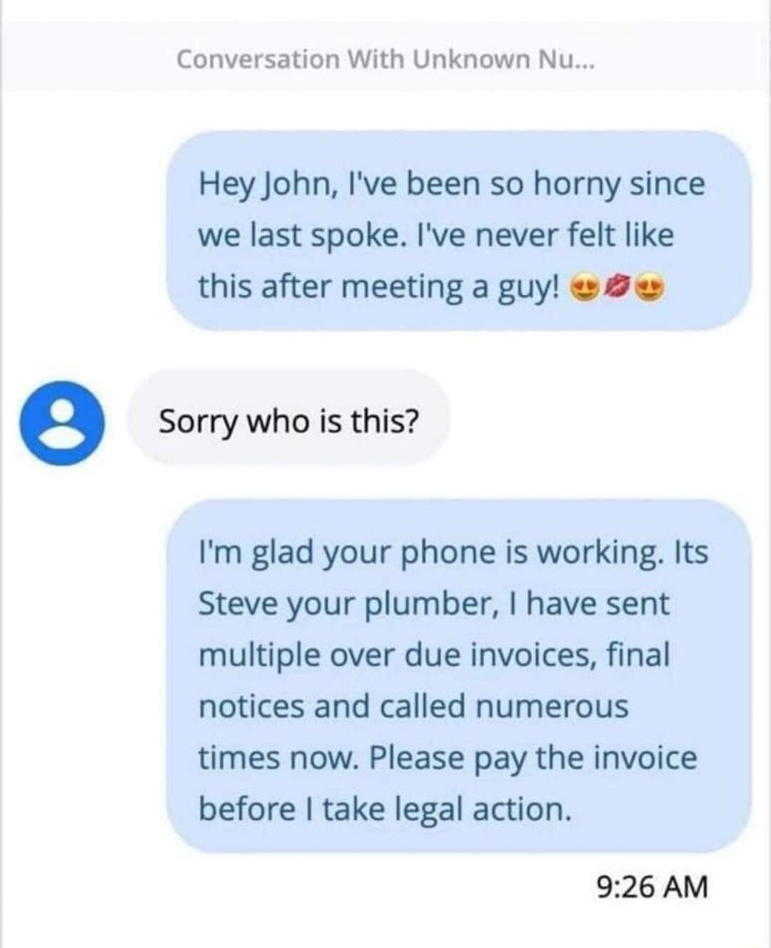 Conversation With Unknown Nu Hey John Ive been so horny since we last spoke Ive never felt like this after meeting a guy e Sorry who is this Im glad your phone is working Its Steve your plumber have sent multiple over due invoices final notices and called numerous times now Please pay the invoice before take legal action 926 AM