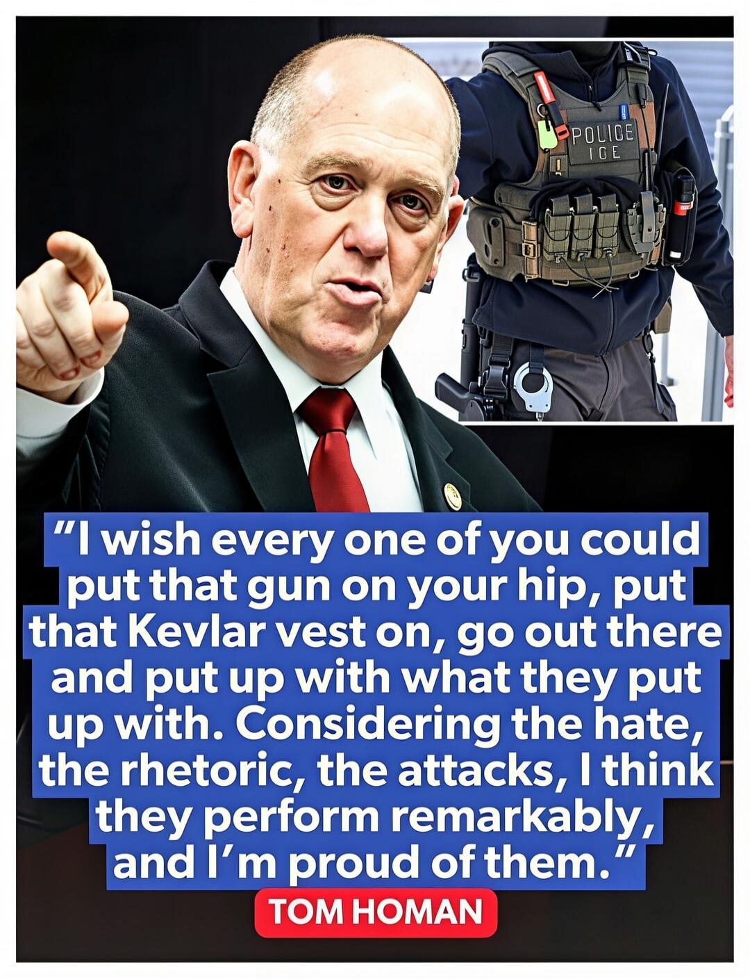 I wish every one of you could put that gun on your hip, put that Kevlar vest on, go out there and put up with what they put up with. Considering the hate, the rhetoric, the attacks, I think they perform remarkably, and I'm proud of them. TOM HOMAN POLICE ICE