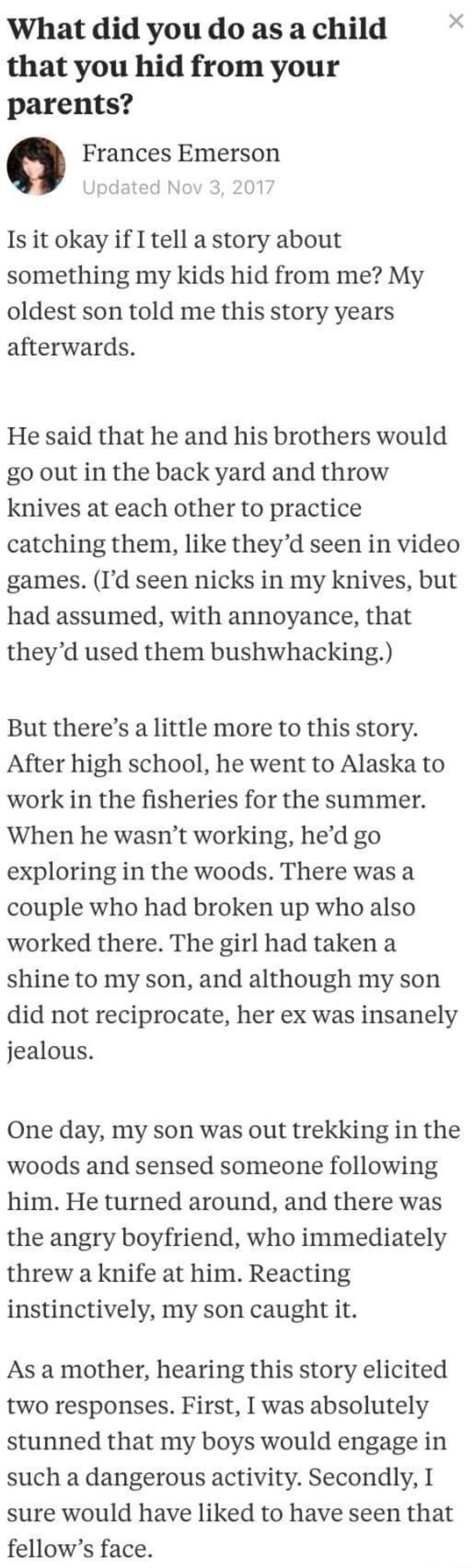 What did you do as a child L that you hid from your parents Frances Emerson Is it okay if I tell a story about something my kids hid from me My oldest son told me this story years afterwards He said that he and his brothers would go out in the back yard and throw knives at each other to practice catching them like theyd seen in video games Id seen nicks in my knives but had assumed with annoyance 