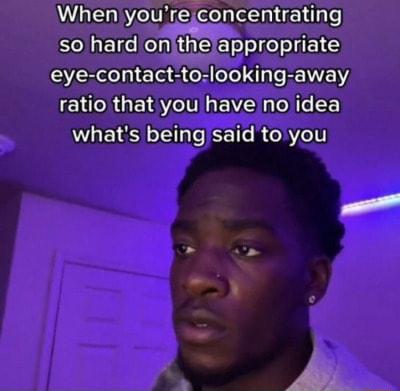 When youreconcentrating so hard onithe appropriate eye contact tolooking away EHCRGE I EVZ N oo F whats being said toyou