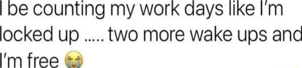 be counting my work aays like Im locked up two more wake ups and m free 3
