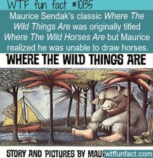 Maurice Sendaks classic Where The Wild Things Are was originally titled Where The Wild Horses Are but Maurice realized he was unable to draw horses WHERE THE WILD THINGS ARE