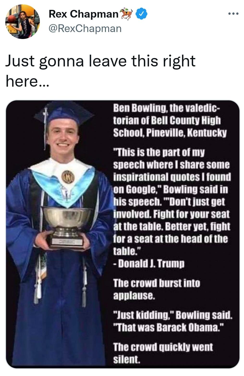 2 Rex Chapman 7 xChapman Just gonna leave this righ here Ben Bowling the valedic torian of Bell County High School Pineville Kentucky This is the part of my speech where share some inspirational quotes found is speech Dont just get involved Fight for your seat atthe table Better yet fight for a seat at the head of the table Donald J Trump The crowd burst into applause Just kidding Bowling said Tha