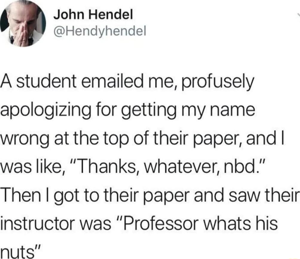John Hendel 7 Hendyhendel A student emailed me profusely apologizing for getting my name wrong at the top of their paper and was like Thanks whatever nbd Then got to their paper and saw their instructor was Professor whats his nuts