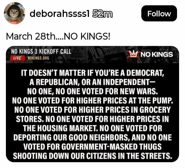 March 28th....NO KINGS! NO KINGS 3 KICKOFF CALL LIVE NOKINGS.ORG. IT DOESN'T MATTER IF YOU'RE A DEMOCRAT, A REPUBLICAN, OR AN INDEPENDENT— NO ONE, NO ONE VOTED FOR NEW WARS. NO ONE VOTED FOR HIGHER PRICES AT THE PUMP. NO ONE VOTED FOR HIGHER PRICES IN GROCERY STORES. NO ONE VOTED FOR HIGHER PRICES IN THE HOUSING MARKET. NO ONE VOTED FOR DEPORTING O