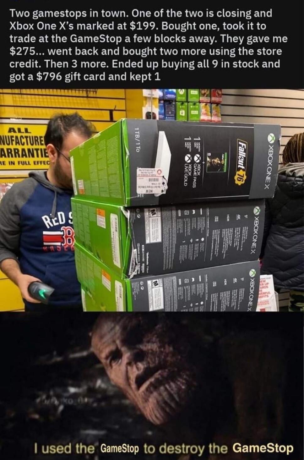 Two gamestops in town One of the two is closing and Xbox One Xs marked at 199 Bought one took it to trade at the GameStop a few blocks away They gave me 275 went back and bought two more using the store credit Then 3 more Ended up buying all 9 in stock and got a 796 gift card and kept 1 VEEL RGN I RGR ERGIRGER Rl T G